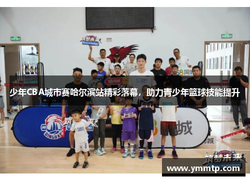 少年CBA城市赛哈尔滨站精彩落幕，助力青少年篮球技能提升