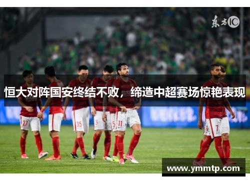 恒大对阵国安终结不败，缔造中超赛场惊艳表现