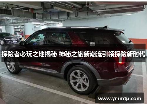 探险者必玩之地揭秘 神秘之旅新潮流引领探险新时代