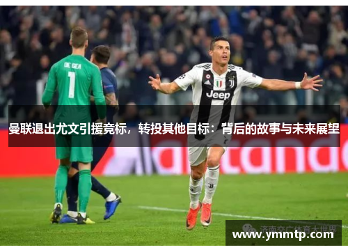 曼联退出尤文引援竞标，转投其他目标：背后的故事与未来展望